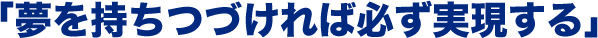 「夢を持ちつづければ必ず実現する」